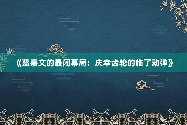 《蓝嘉文的最闭幕局：庆幸齿轮的临了动弹》